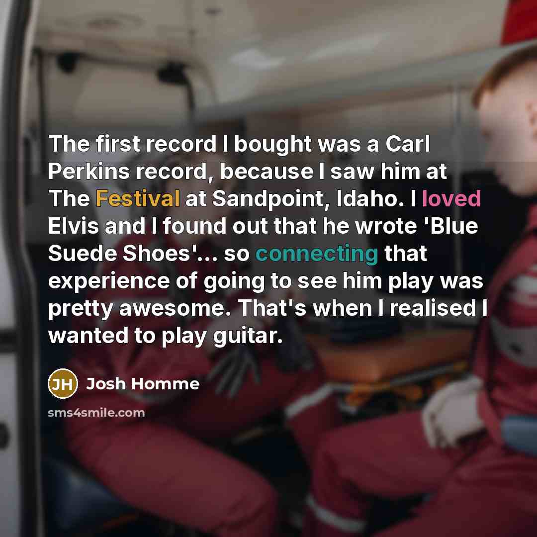 “The first record I bought was a Carl Perkins record, because I saw him at The Festival at Sandpoint, Idaho. I loved Elvis and I found out that he wrote 'Blue Suede Shoes'... so connecting that experience of going to see him play was pretty awesome. That's when I realised I wanted to play guitar.” quote by Josh Homme