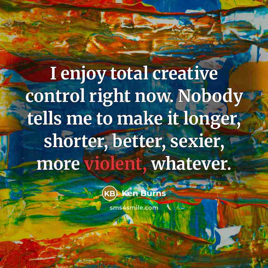 “I enjoy total creative control right now. Nobody tells me to make it longer, shorter, better, sexier, more violent, whatever.” quote by Ken Burns