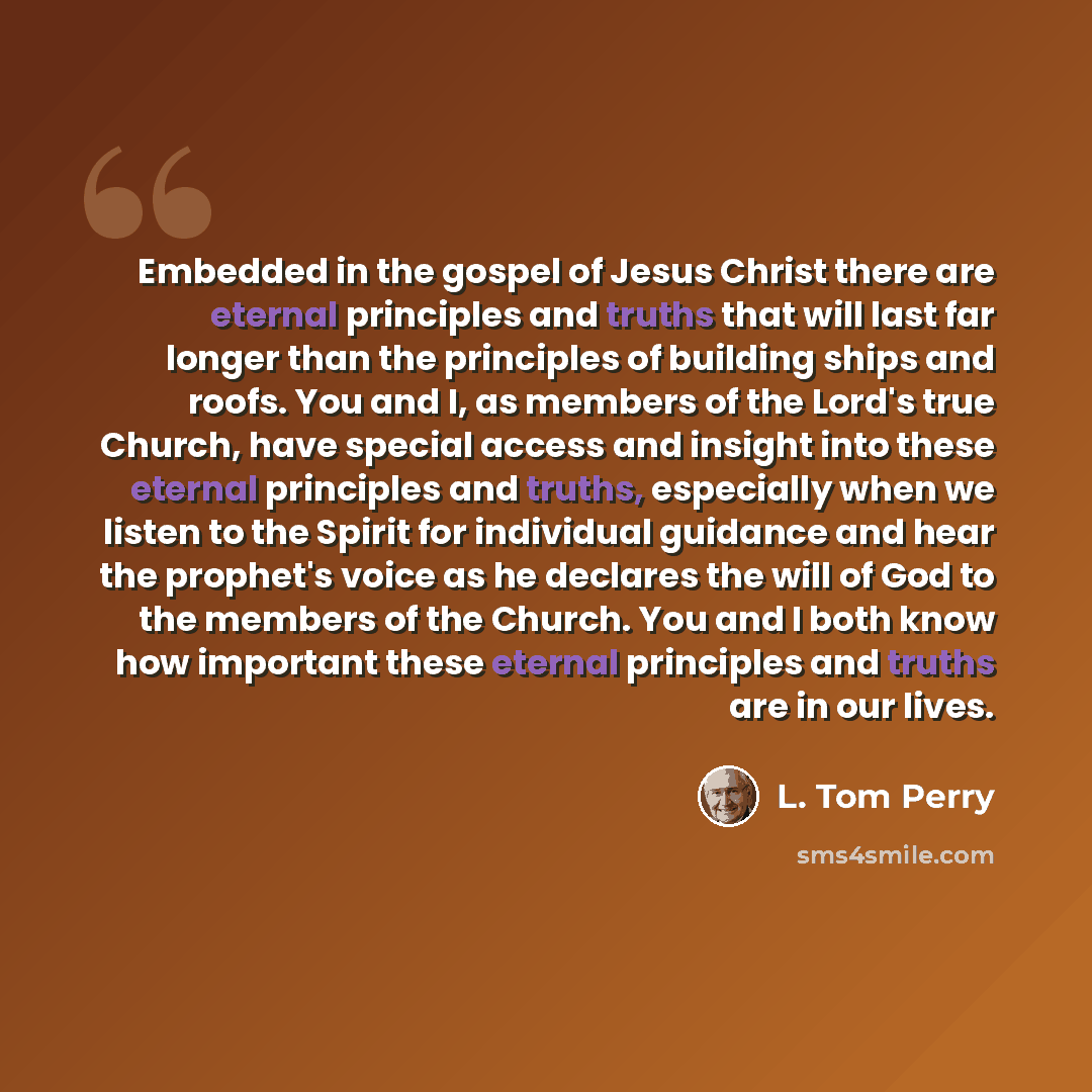 “Embedded in the gospel of Jesus Christ there are eternal principles and truths that will last far longer than the principles of building ships and roofs. You and I, as members of the Lord's true Church, have special access and insight into these eternal principles and truths, especially when we…” quote by L. Tom Perry