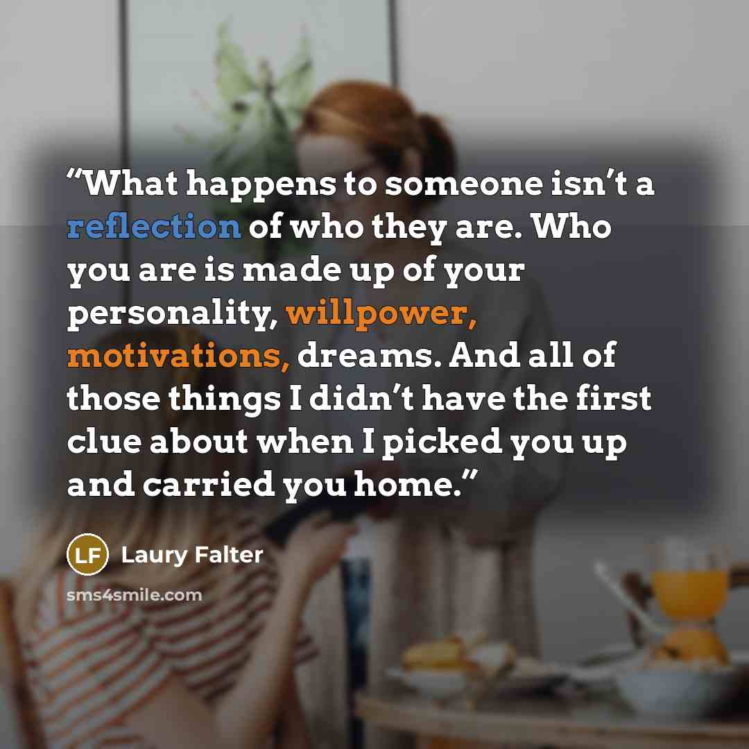 “What happens to someone isn’t a reflection of who they are. Who you are is made up of your personality, willpower, motivations, dreams. And all of those things I didn’t have the first clue about when I picked you up and carried you home.” quote by Laury Falter