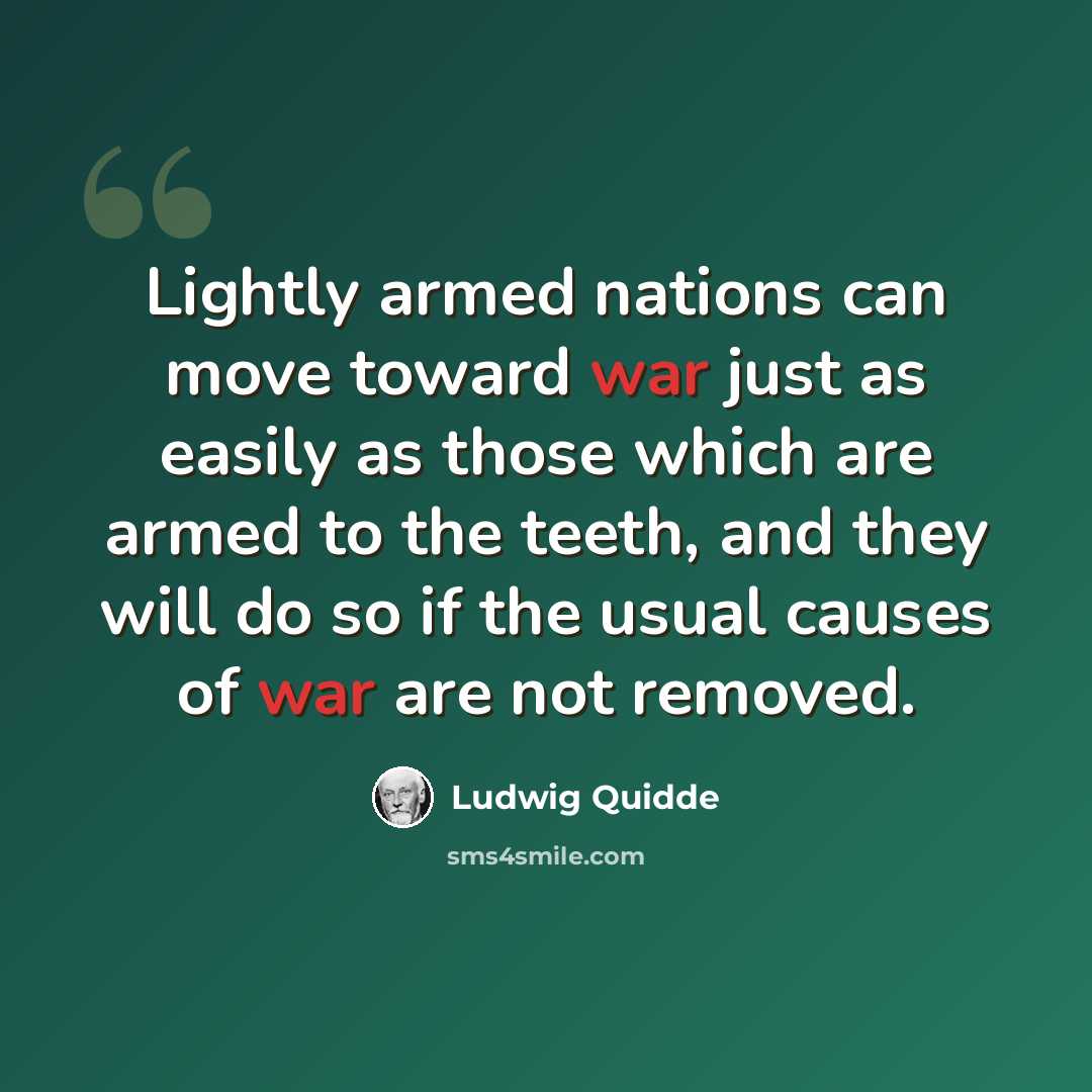 “Lightly armed nations can move toward war just as easily as those which are armed to the teeth, and they will do so if the usual causes of war are not removed.” quote by Ludwig Quidde