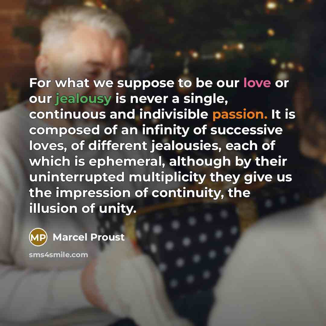 “For what we suppose to be our love or our jealousy is never a single, continuous and indivisible passion. It is composed of an infinity of successive loves, of different jealousies, each of which is ephemeral, although by their uninterrupted multiplicity they give us the impression of continuity…” quote by Marcel Proust