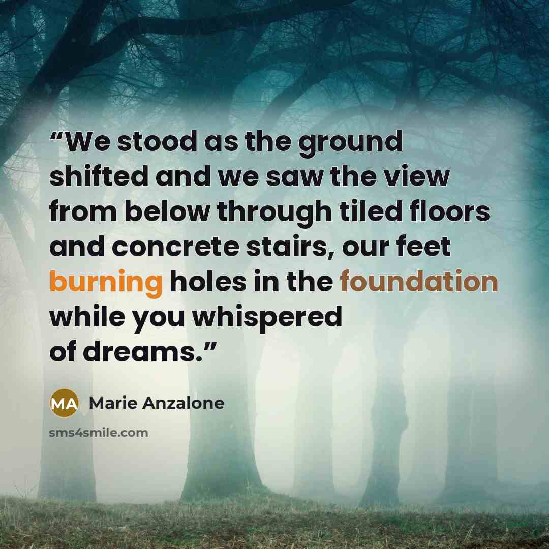 “We stood as the ground shifted and we saw the view from below through tiled floors and concrete stairs, our feet burning holes in the foundation while you whispered of dreams.” quote by Marie Anzalone