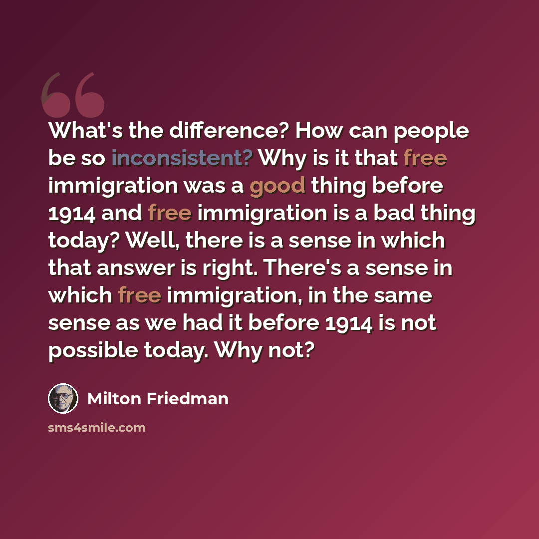 “What's the difference? How can people be so inconsistent? Why is it that free immigration was a good thing before 1914 and free immigration is a bad thing today? Well, there is a sense in which that answer is right. There's a sense in which free immigration, in the same sense as we had it before…” quote by Milton Friedman