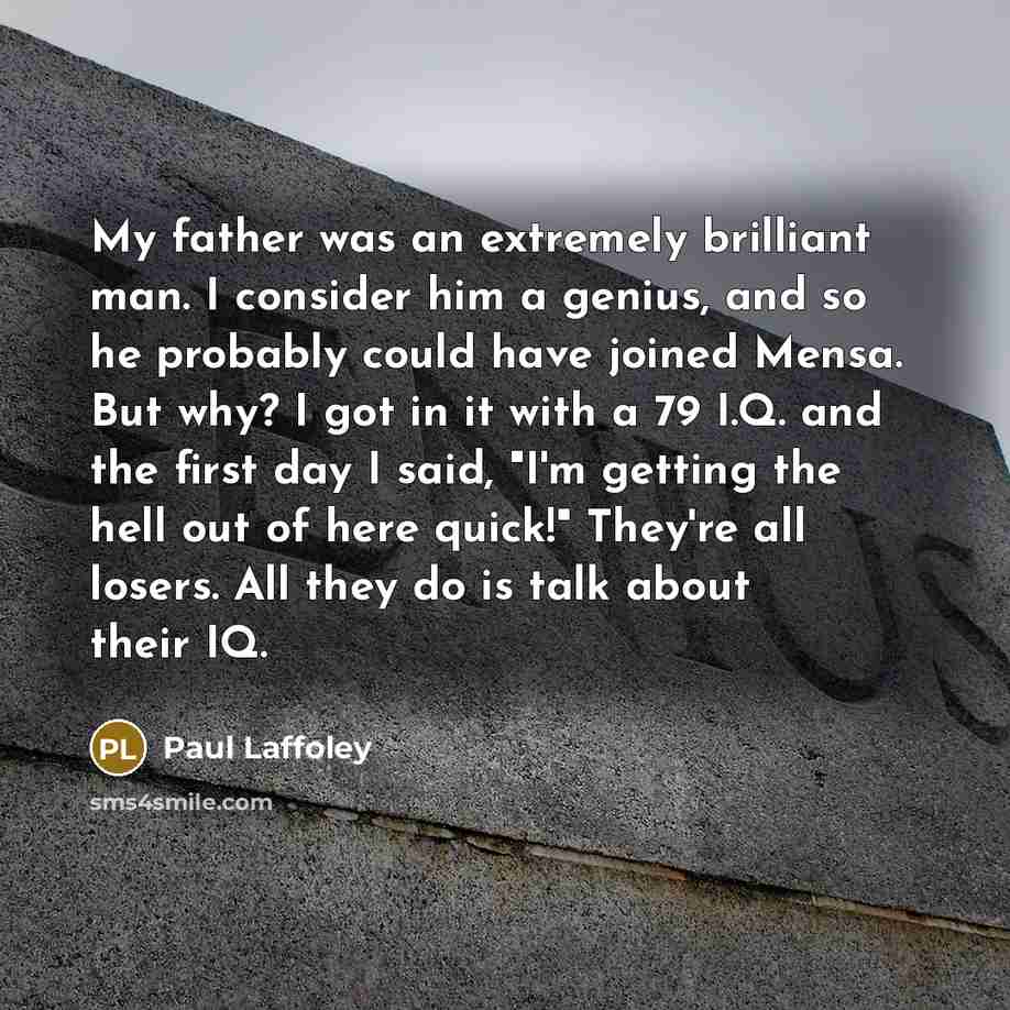 “My father was an extremely brilliant man. I consider him a genius, and so he probably could have joined Mensa. But why? I got in it with a 79 I.Q. and the first day I said, "I'm getting the hell out of here quick!" They're all losers. All they do is talk about their IQ.” quote by Paul Laffoley