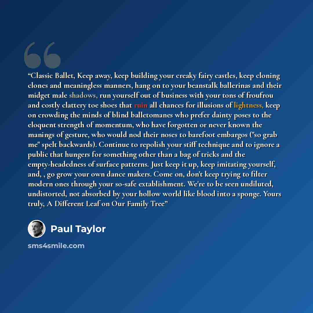 “Classic Ballet, Keep away, keep building your creaky fairy castles, keep cloning clones and meaningless manners, hang on to your beanstalk ballerinas and their midget male shadows, run yourself out of business with your tons of froufrou and costly clattery toe shoes that ruin all chances for…” quote by Paul Taylor