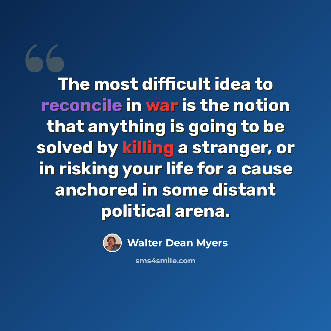 “The most difficult idea to reconcile in war is the notion that anything is going to be solved by killing a stranger, or in risking your life for a cause anchored in some distant political arena.” quote by Walter Dean Myers