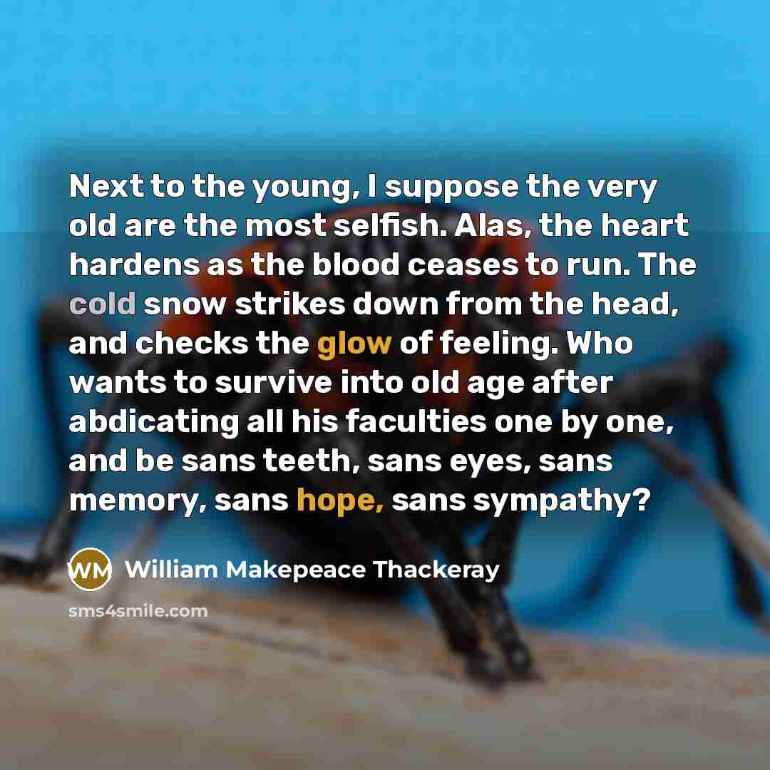 “Next to the young, I suppose the very old are the most selfish. Alas, the heart hardens as the blood ceases to run. The cold snow strikes down from the head, and checks the glow of feeling. Who wants to survive into old age after abdicating all his faculties one by one, and be sans teeth, sans…” quote by William Makepeace Thackeray