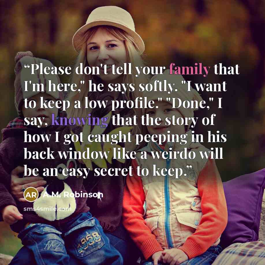“Please don't tell your family that I'm here," he says softly. "I want to keep a low profile." "Done," I say, knowing that the story of how I got caught peeping in his back window like a weirdo will be an easy secret to keep.” quote by A.M. Robinson