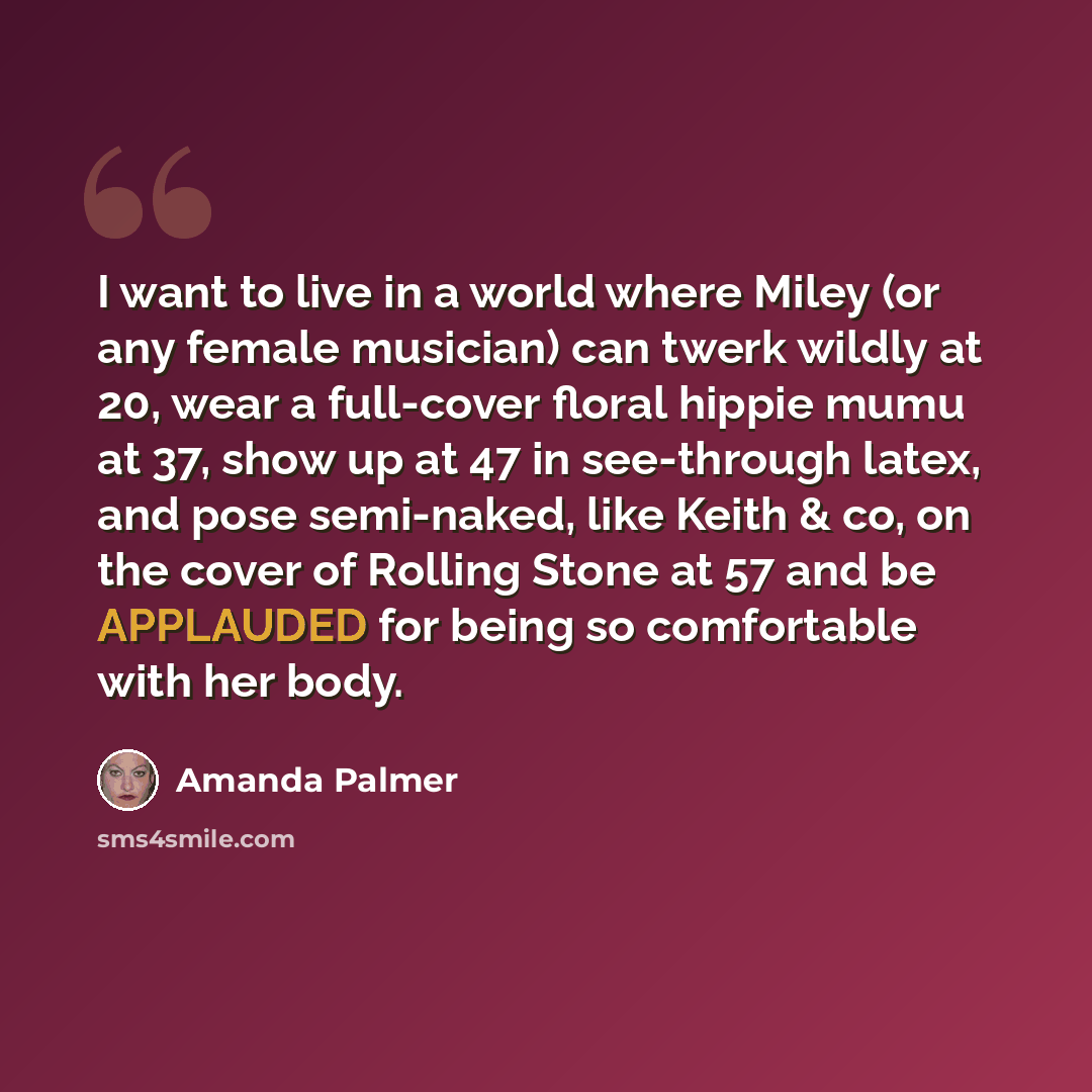 “I want to live in a world where Miley (or any female musician) can twerk wildly at 20, wear a full-cover floral hippie mumu at 37, show up at 47 in see-through latex, and pose semi-naked, like Keith & co, on the cover of Rolling Stone at 57 and be APPLAUDED for being so comfortable with her body.” quote by Amanda Palmer