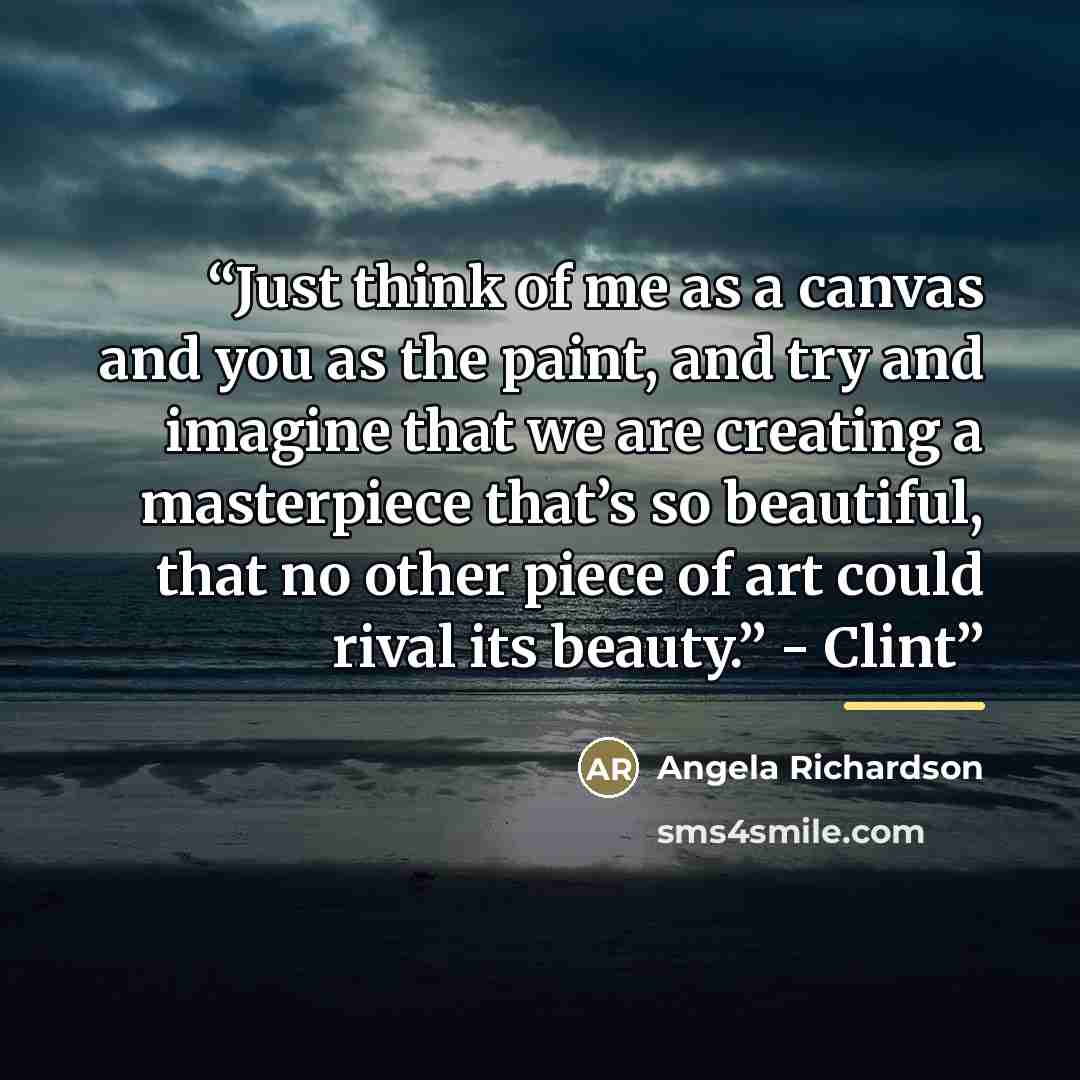 “Just think of me as a canvas and you as the paint, and try and imagine that we are creating a masterpiece that’s so beautiful, that no other piece of art could rival its beauty.” - Clint” quote by Angela Richardson