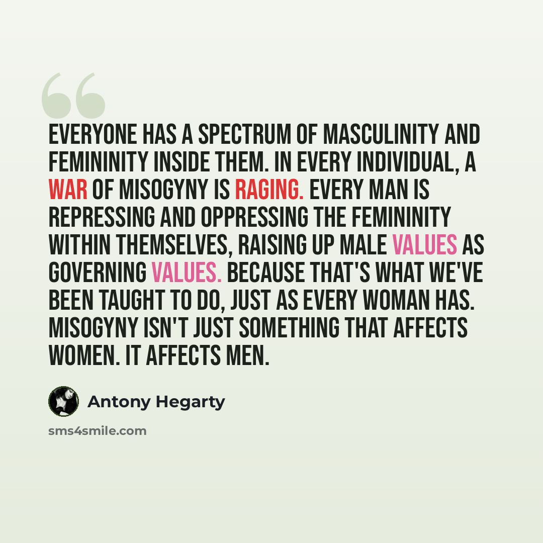 “Everyone has a spectrum of masculinity and femininity inside them. In every individual, a war of misogyny is raging. Every man is repressing and oppressing the femininity within themselves, raising up male values as governing values. Because that's what we've been taught to do, just as every woman…” quote by Antony Hegarty
