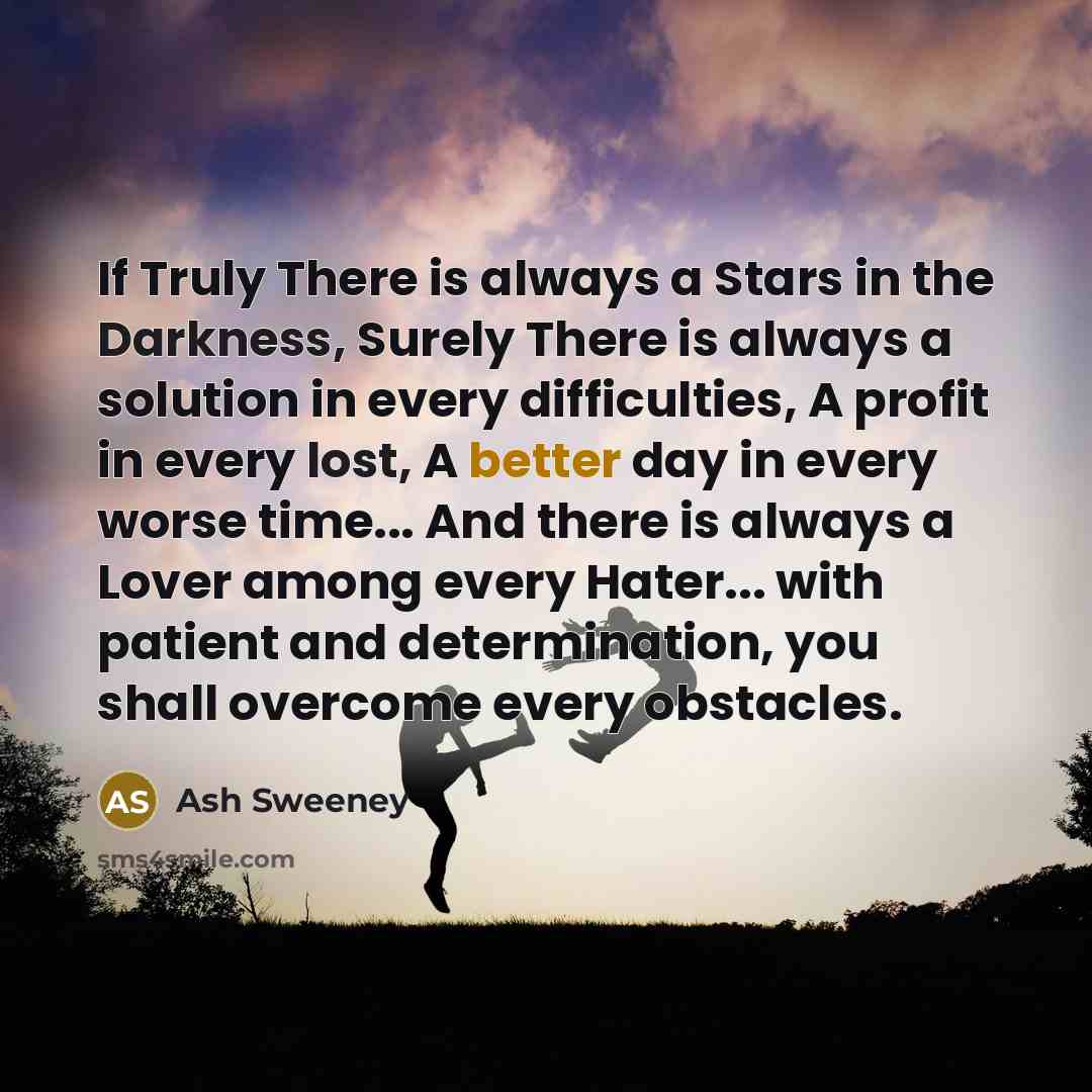“If Truly There is always a Stars in the Darkness, Surely There is always a solution in every difficulties, A profit in every lost, A better day in every worse time... And there is always a Lover among every Hater... with patient and determination, you shall overcome every obstacles.” quote by Ash Sweeney