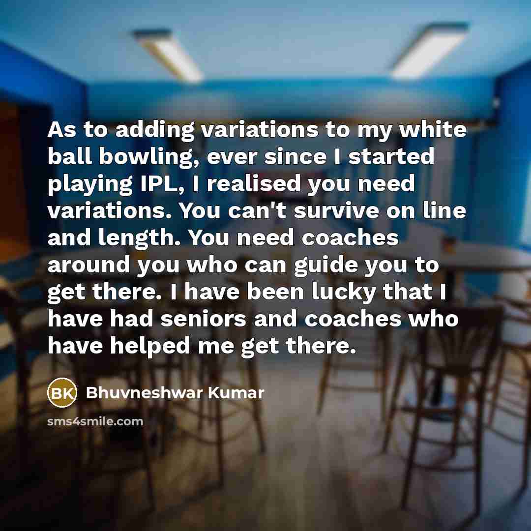 “As to adding variations to my white ball bowling, ever since I started playing IPL, I realised you need variations. You can't survive on line and length. You need coaches around you who can guide you to get there. I have been lucky that I have had seniors and coaches who have helped me get there.” quote by Bhuvneshwar Kumar