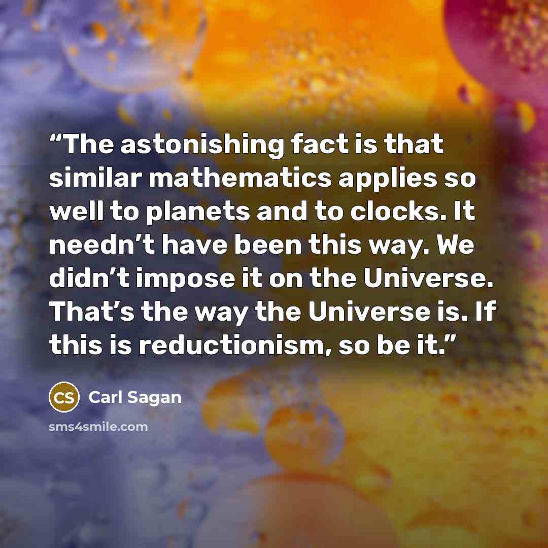 “The astonishing fact is that similar mathematics applies so well to planets and to clocks. It needn’t have been this way. We didn’t impose it on the Universe. That’s the way the Universe is. If this is reductionism, so be it.” quote by Carl Sagan