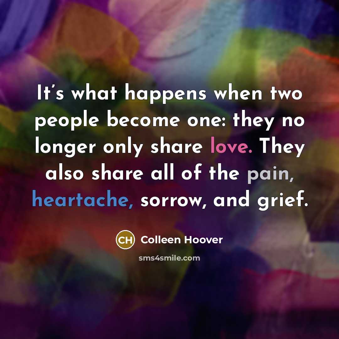 “It’s what happens when two people become one: they no longer only share love. They also share all of the pain, heartache, sorrow, and grief.” quote by Colleen Hoover