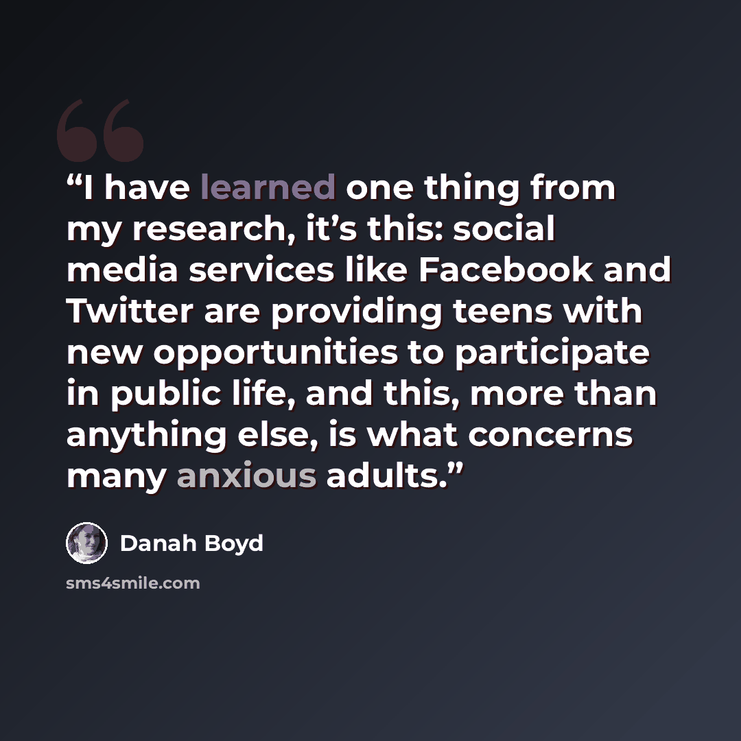 “I have learned one thing from my research, it’s this: social media services like Facebook and Twitter are providing teens with new opportunities to participate in public life, and this, more than anything else, is what concerns many anxious adults.” quote by Danah Boyd