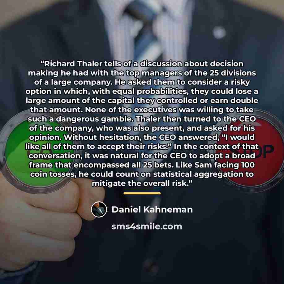 “Richard Thaler tells of a discussion about decision making he had with the top managers of the 25 divisions of a large company. He asked them to consider a risky option in which, with equal probabilities, they could lose a large amount of the capital they controlled or earn double that amount…” quote by Daniel Kahneman