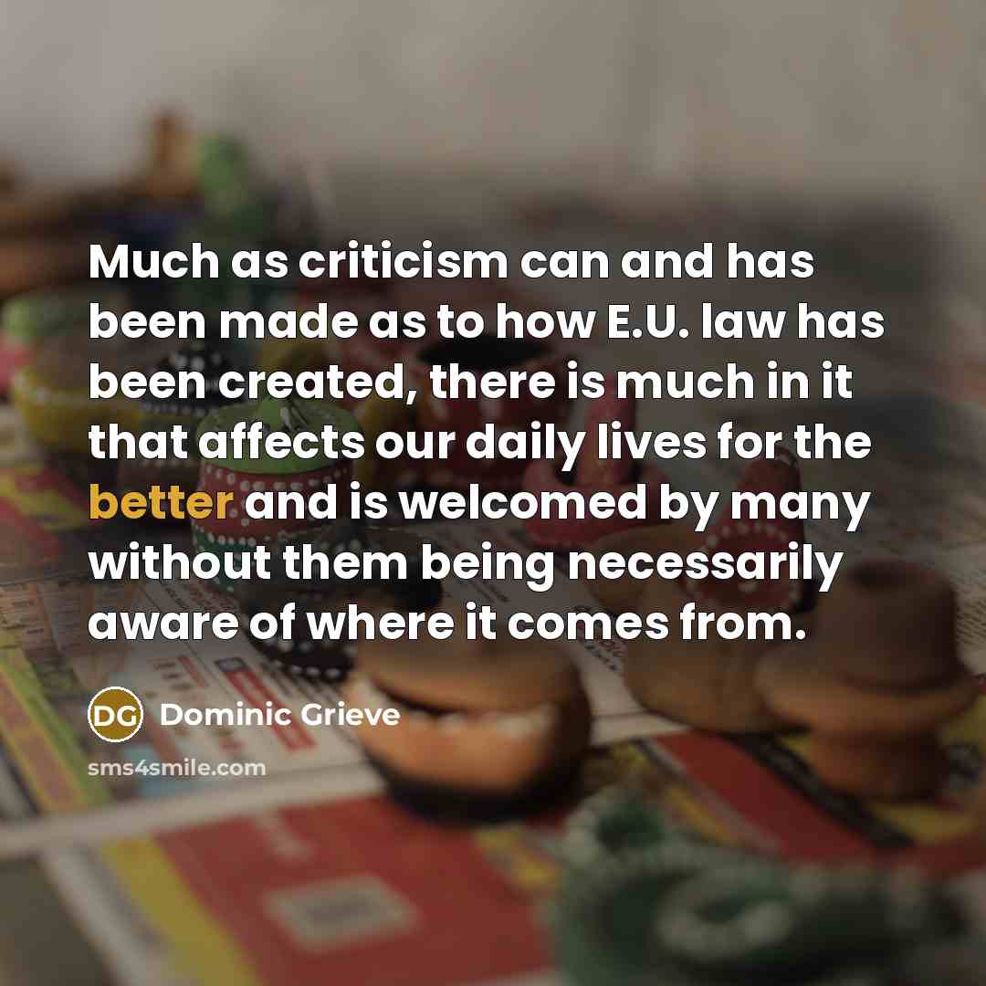 “Much as criticism can and has been made as to how E.U. law has been created, there is much in it that affects our daily lives for the better and is welcomed by many without them being necessarily aware of where it comes from.” quote by Dominic Grieve