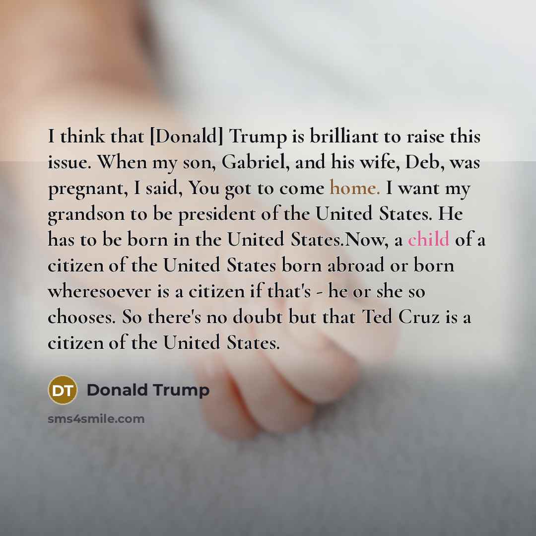“I think that [Donald] Trump is brilliant to raise this issue. When my son, Gabriel, and his wife, Deb, was pregnant, I said, You got to come home. I want my grandson to be president of the United States. He has to be born in the United States.Now, a child of a citizen of the United States born…” quote by Donald Trump