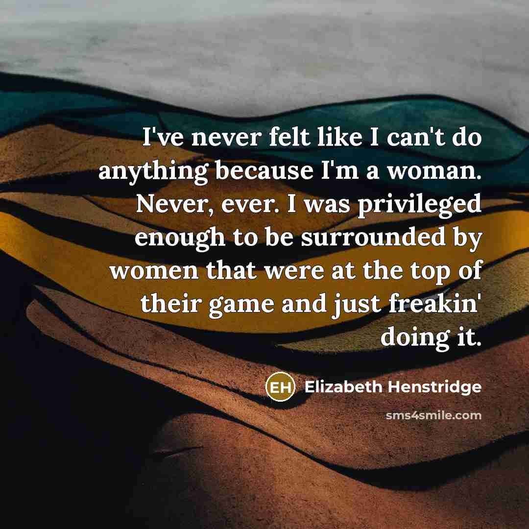 “I've never felt like I can't do anything because I'm a woman. Never, ever. I was privileged enough to be surrounded by women that were at the top of their game and just freakin' doing it.” quote by Elizabeth Henstridge