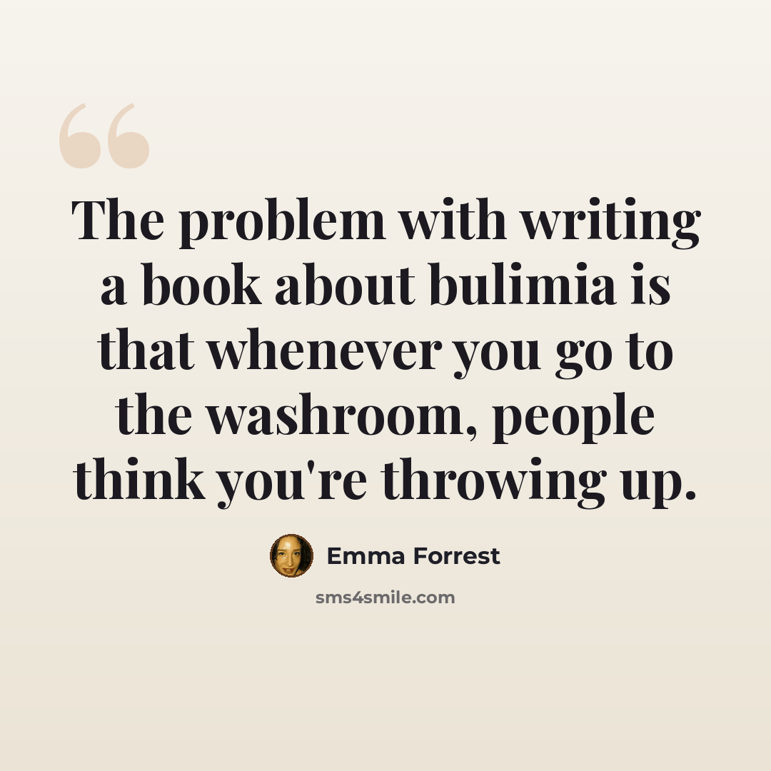“The problem with writing a book about bulimia is that whenever you go to the washroom, people think you're throwing up.” quote by Emma Forrest