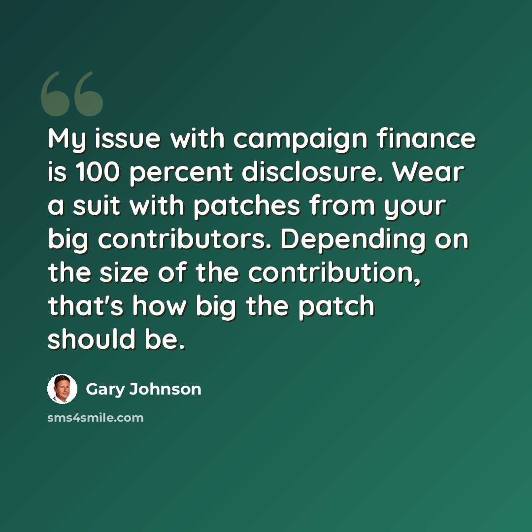 “My issue with campaign finance is 100 percent disclosure. Wear a suit with patches from your big contributors. Depending on the size of the contribution, that's how big the patch should be.” quote by Gary Johnson