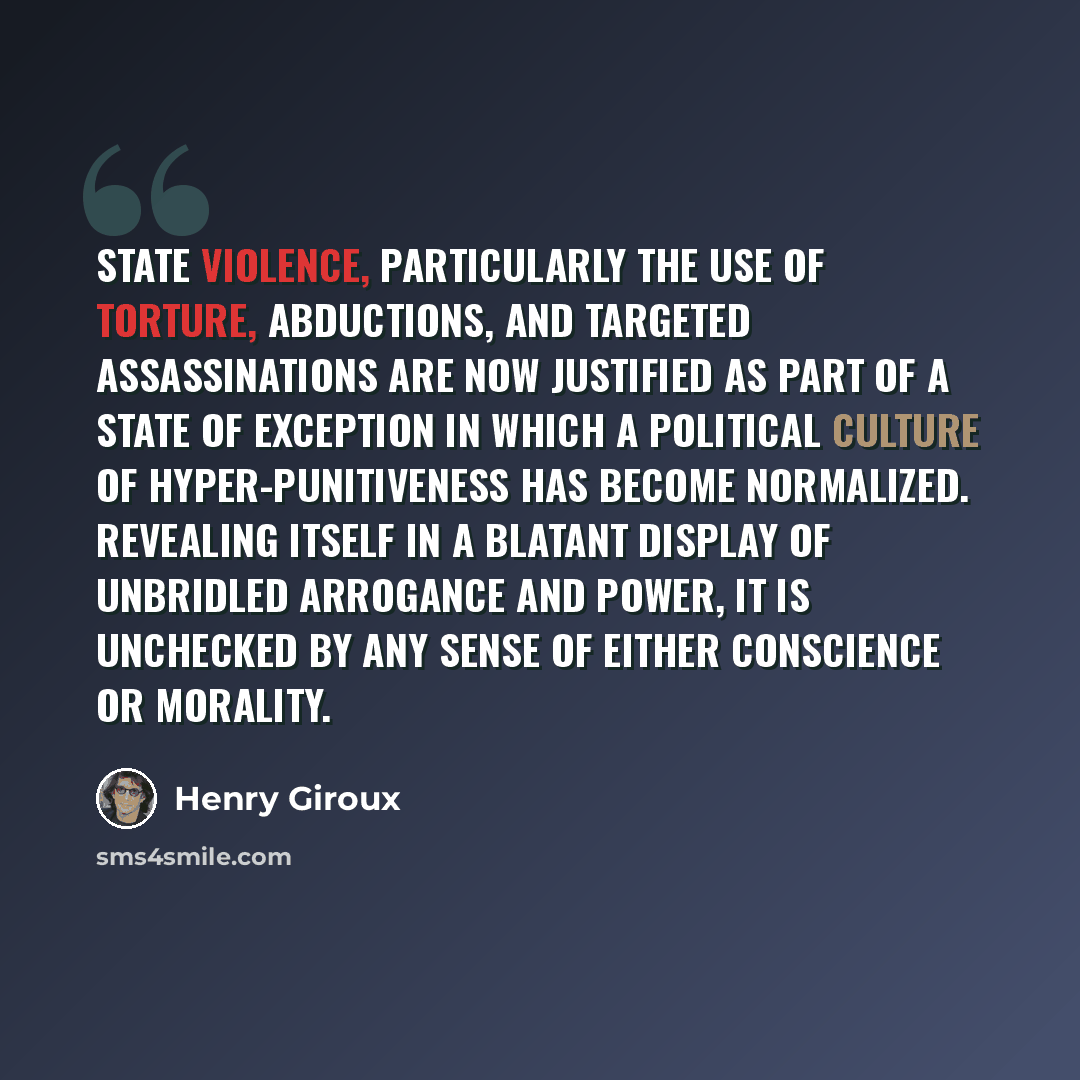 “State violence, particularly the use of torture, abductions, and targeted assassinations are now justified as part of a state of exception in which a political culture of hyper-punitiveness has become normalized. Revealing itself in a blatant display of unbridled arrogance and power, it is…” quote by Henry Giroux