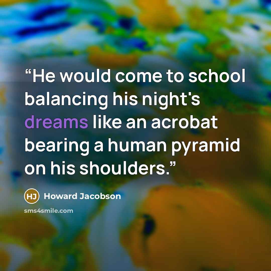 “He would come to school balancing his night's dreams like an acrobat bearing a human pyramid on his shoulders.” quote by Howard Jacobson