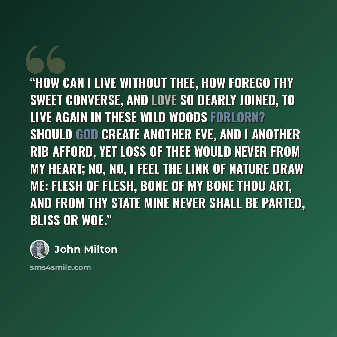 “How can I live without thee, how forego Thy sweet converse, and love so dearly joined, To live again in these wild woods forlorn? Should God create another Eve, and I Another rib afford, yet loss of thee Would never from my heart; no, no, I feel The link of nature draw me: flesh of flesh, Bone of…” quote by John Milton