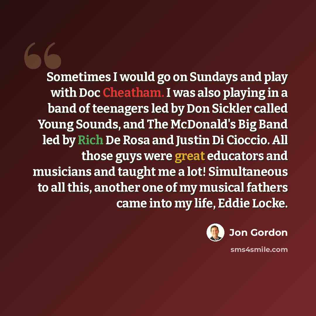 “Sometimes I would go on Sundays and play with Doc Cheatham. I was also playing in a band of teenagers led by Don Sickler called Young Sounds, and The McDonald's Big Band led by Rich De Rosa and Justin Di Cioccio. All those guys were great educators and musicians and taught me a lot! Simultaneous…” quote by Jon Gordon