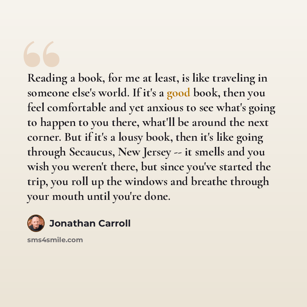 “Reading a book, for me at least, is like traveling in someone else's world. If it's a good book, then you feel comfortable and yet anxious to see what's going to happen to you there, what'll be around the next corner. But if it's a lousy book, then it's like going through Secaucus, New Jersey…” quote by Jonathan Carroll