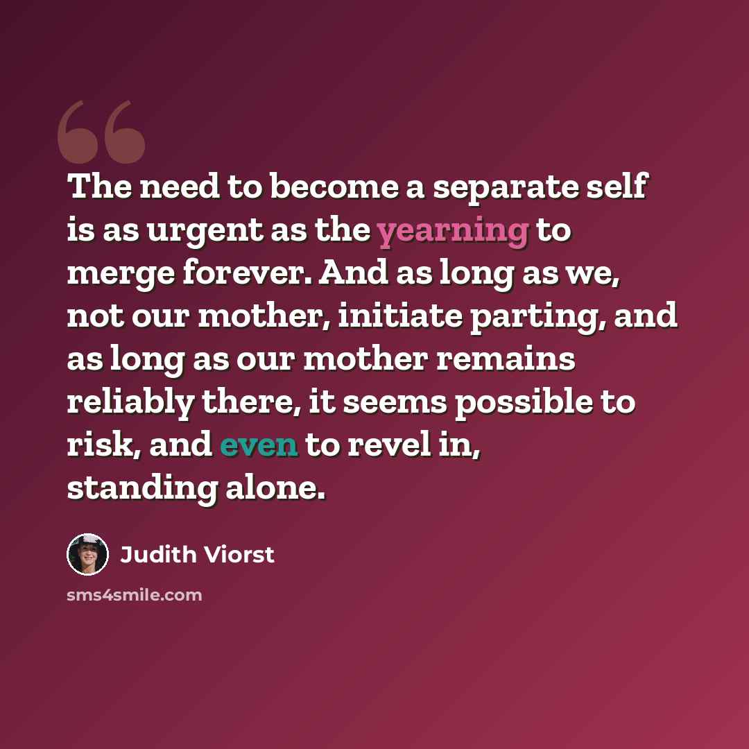 “The need to become a separate self is as urgent as the yearning to merge forever. And as long as we, not our mother, initiate parting, and as long as our mother remains reliably there, it seems possible to risk, and even to revel in, standing alone.” quote by Judith Viorst