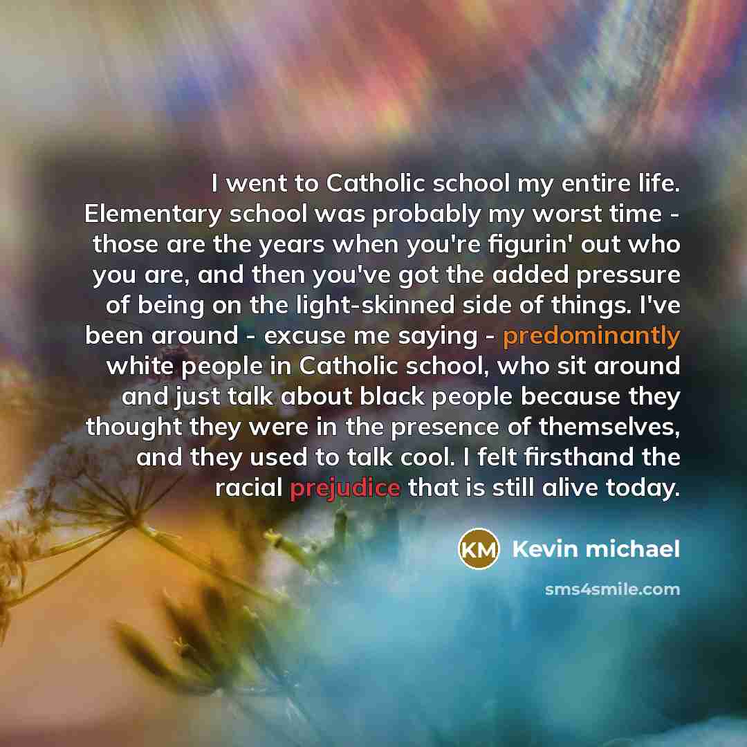 “I went to Catholic school my entire life. Elementary school was probably my worst time - those are the years when you're figurin' out who you are, and then you've got the added pressure of being on the light-skinned side of things. I've been around - excuse me saying - predominantly white people…” quote by Kevin michael