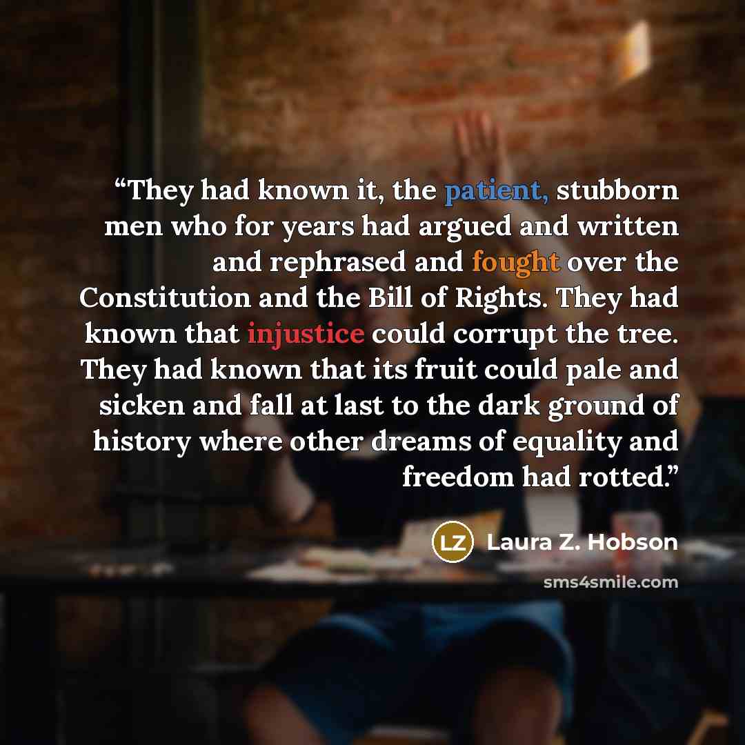 “They had known it, the patient, stubborn men who for years had argued and written and rephrased and fought over the Constitution and the Bill of Rights. They had known that injustice could corrupt the tree. They had known that its fruit could pale and sicken and fall at last to the dark ground of…” quote by Laura Z. Hobson