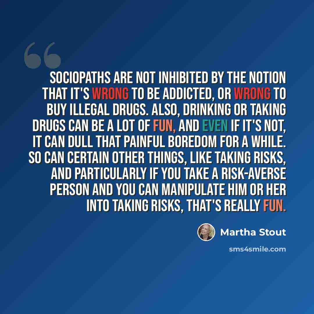“Sociopaths are not inhibited by the notion that it's wrong to be addicted, or wrong to buy illegal drugs. Also, drinking or taking drugs can be a lot of fun, and even if it's not, it can dull that painful boredom for a while. So can certain other things, like taking risks, and particularly if you…” quote by Martha Stout