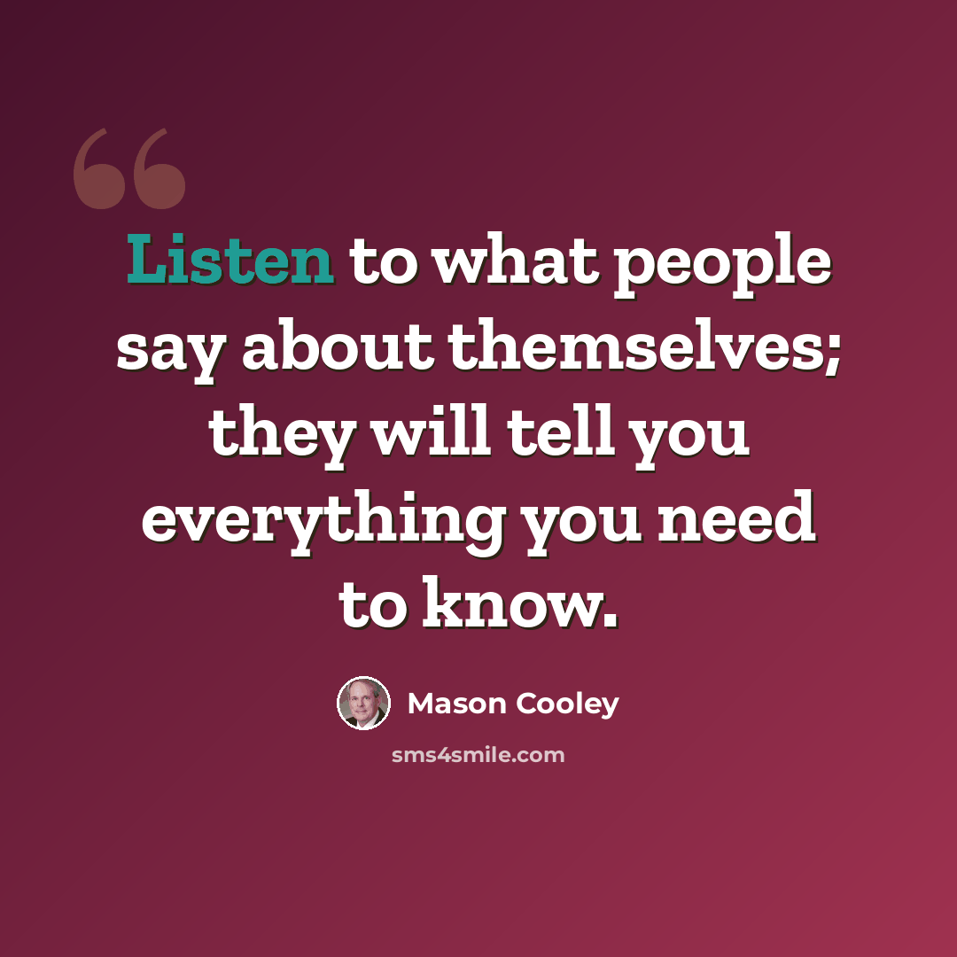 “Listen to what people say about themselves; they will tell you everything you need to know.” quote by Mason Cooley