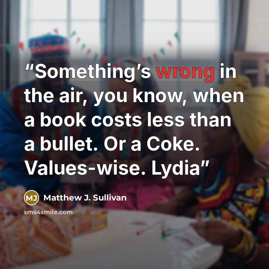 “Something’s wrong in the air, you know, when a book costs less than a bullet. Or a Coke. Values-wise. Lydia” quote by Matthew J. Sullivan