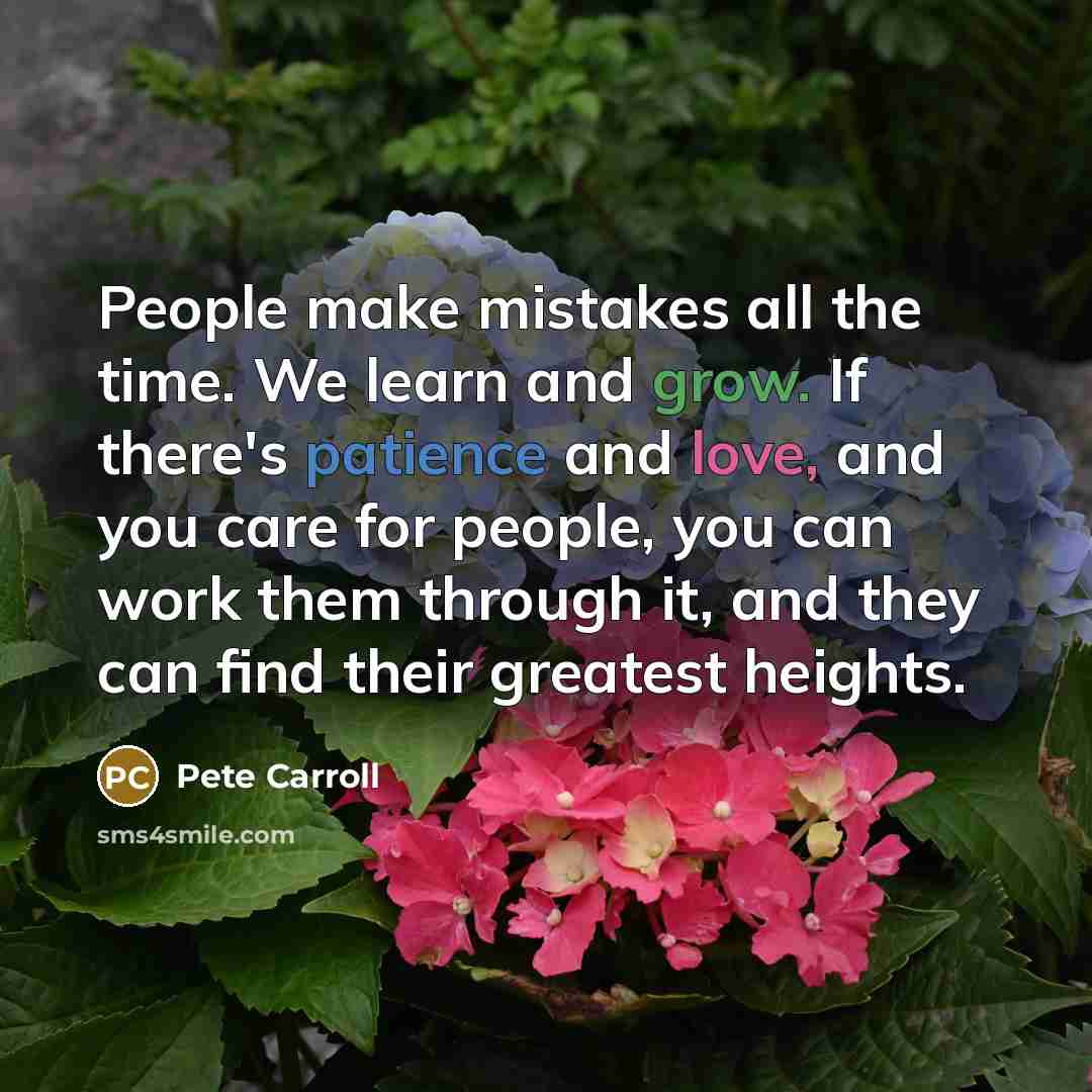 “People make mistakes all the time. We learn and grow. If there's patience and love, and you care for people, you can work them through it, and they can find their greatest heights.” quote by Pete Carroll