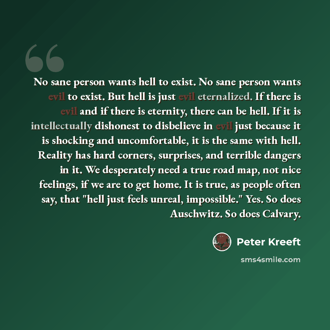 “No sane person wants hell to exist. No sane person wants evil to exist. But hell is just evil eternalized. If there is evil and if there is eternity, there can be hell. If it is intellectually dishonest to disbelieve in evil just because it is shocking and uncomfortable, it is the same with hell…” quote by Peter Kreeft