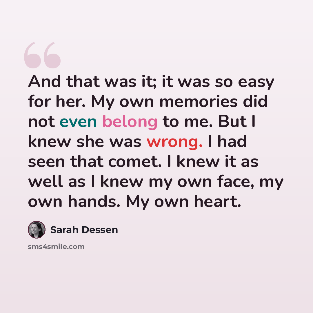 “And that was it; it was so easy for her. My own memories did not even belong to me. But I knew she was wrong. I had seen that comet. I knew it as well as I knew my own face, my own hands. My own heart.” quote by Sarah Dessen