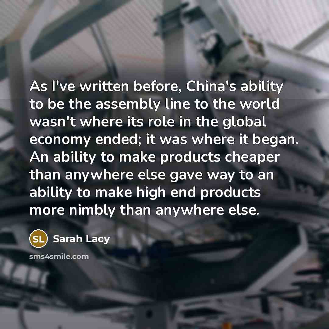 “As I've written before, China's ability to be the assembly line to the world wasn't where its role in the global economy ended; it was where it began. An ability to make products cheaper than anywhere else gave way to an ability to make high end products more nimbly than anywhere else.” quote by Sarah Lacy