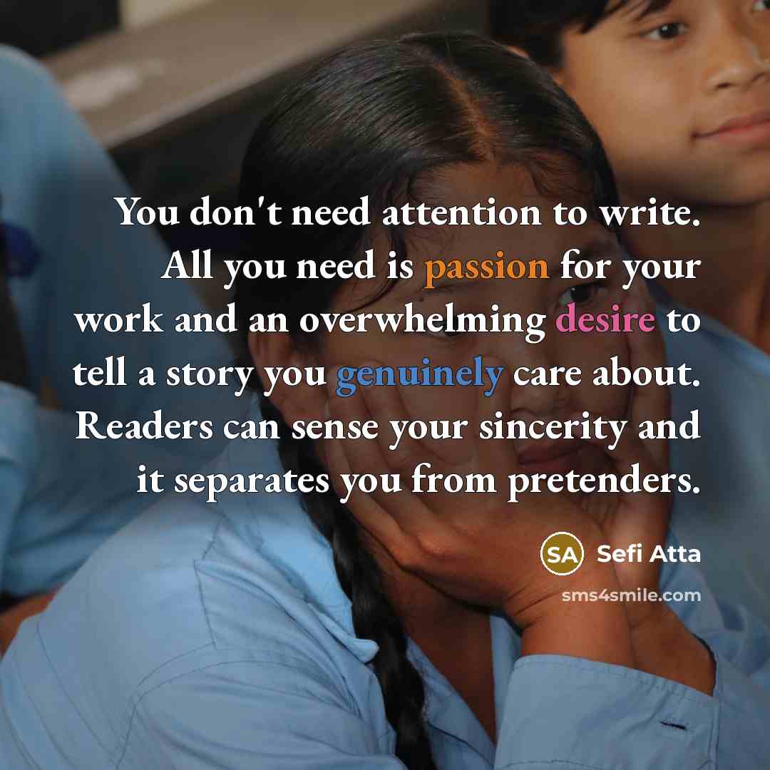 “You don't need attention to write. All you need is passion for your work and an overwhelming desire to tell a story you genuinely care about. Readers can sense your sincerity and it separates you from pretenders.” quote by Sefi Atta