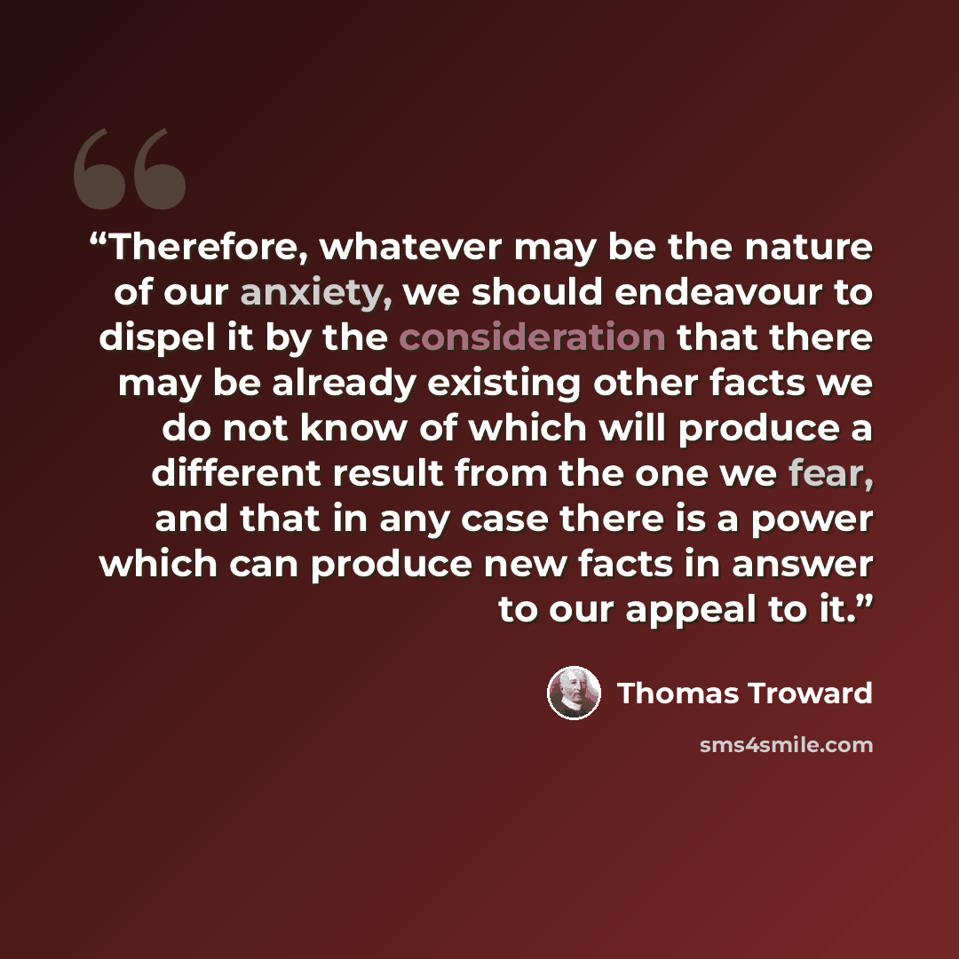 “Therefore, whatever may be the nature of our anxiety, we should endeavour to dispel it by the consideration that there may be already existing other facts we do not know of which will produce a different result from the one we fear, and that in any case there is a power which can produce new facts…” quote by Thomas Troward