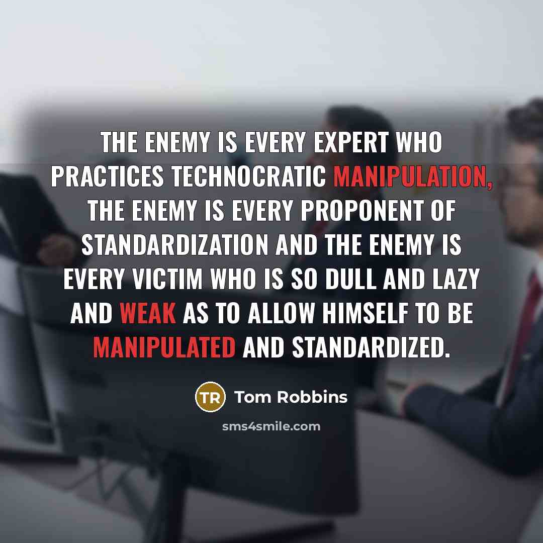 “The enemy is every expert who practices technocratic manipulation, the enemy is every proponent of standardization and the enemy is every victim who is so dull and lazy and weak as to allow himself to be manipulated and standardized.” quote by Tom Robbins