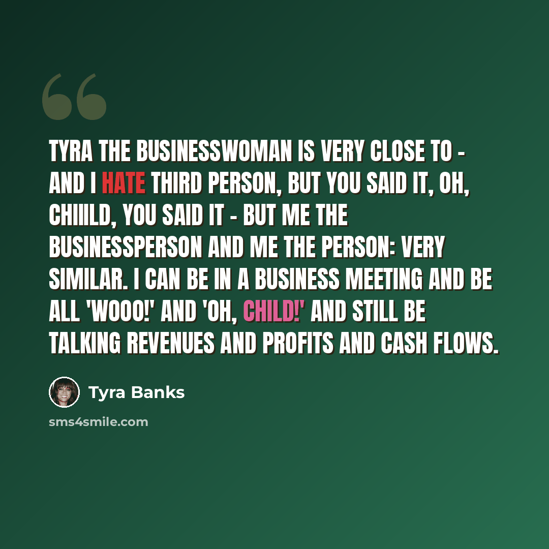 “Tyra the businesswoman is very close to - and I hate third person, but you said it, oh, chiiild, you said it - but me the businessperson and me the person: very similar. I can be in a business meeting and be all 'Wooo!' and 'Oh, child!' and still be talking revenues and profits and cash flows.” quote by Tyra Banks