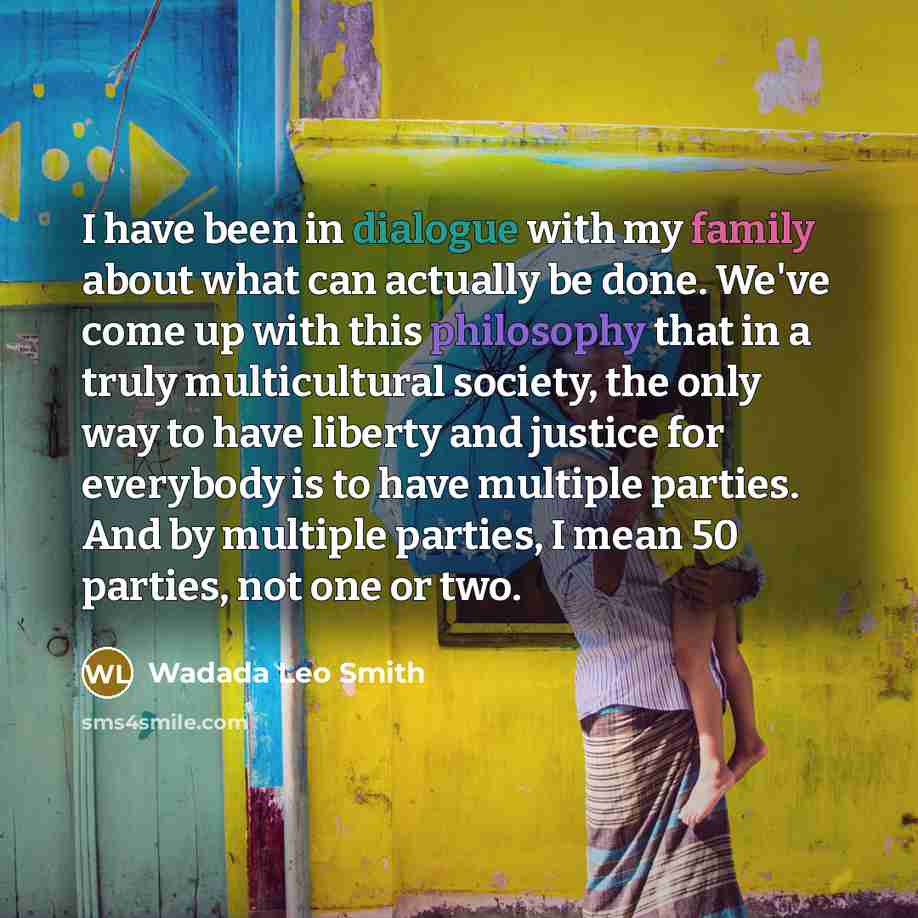 “I have been in dialogue with my family about what can actually be done. We've come up with this philosophy that in a truly multicultural society, the only way to have liberty and justice for everybody is to have multiple parties. And by multiple parties, I mean 50 parties, not one or two.” quote by Wadada Leo Smith