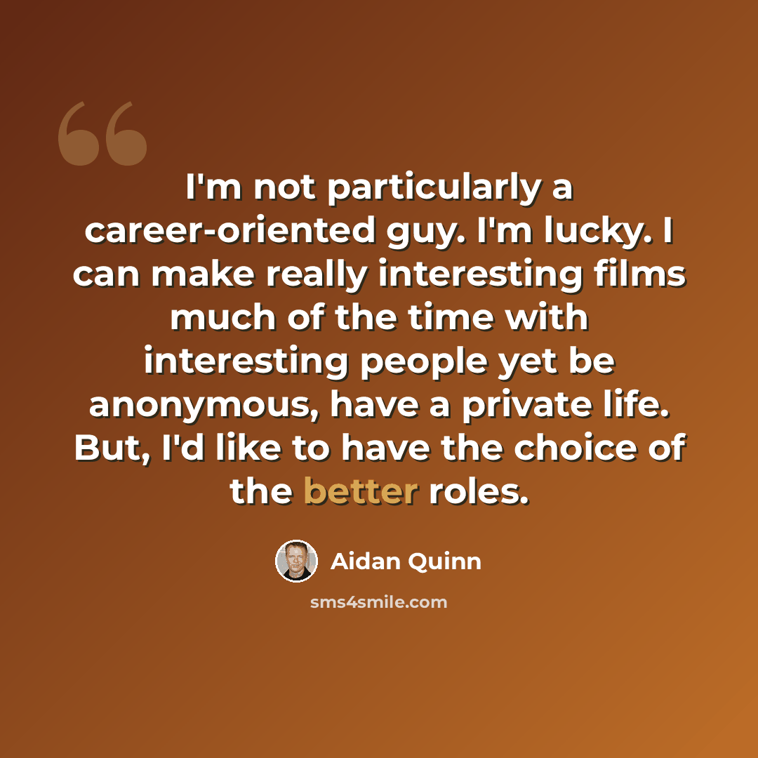 “I'm not particularly a career-oriented guy. I'm lucky. I can make really interesting films much of the time with interesting people yet be anonymous, have a private life. But, I'd like to have the choice of the better roles.” quote by Aidan Quinn