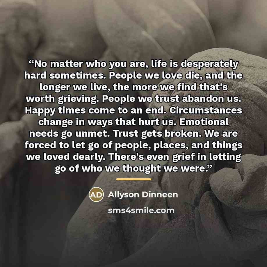 “No matter who you are, life is desperately hard sometimes. People we love die, and the longer we live, the more we find that's worth grieving. People we trust abandon us. Happy times come to an end. Circumstances change in ways that hurt us. Emotional needs go unmet. Trust gets broken. We are…” quote by Allyson Dinneen