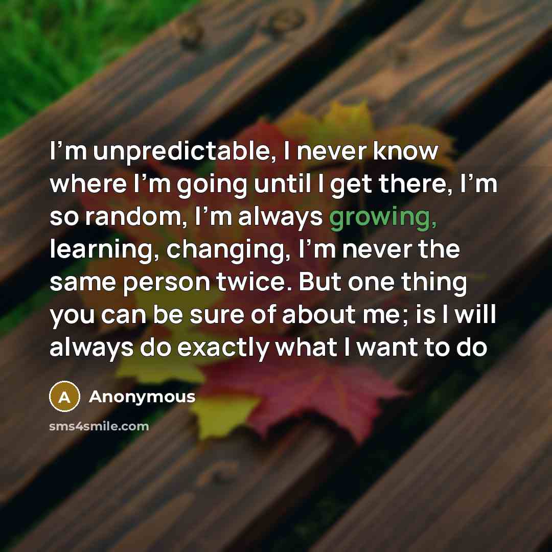 “I'm unpredictable, I never know where I'm going until I get there, I'm so random, I'm always growing, learning, changing, I'm never the same person twice. But one thing you can be sure of about me; is I will always do exactly what I want to do” quote by Anonymous